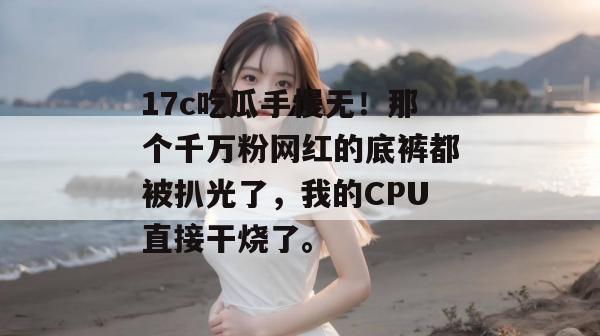 17c吃瓜手慢无!那个千万粉网红的底裤都被扒光了,我的CPU直接干烧了。