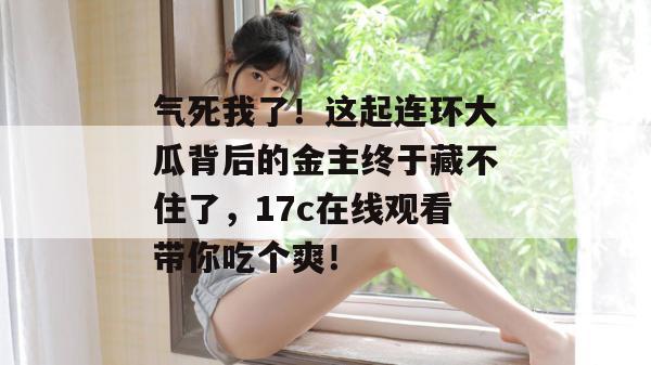气死我了！这起连环大瓜背后的金主终于藏不住了，17c在线观看带你吃个爽！