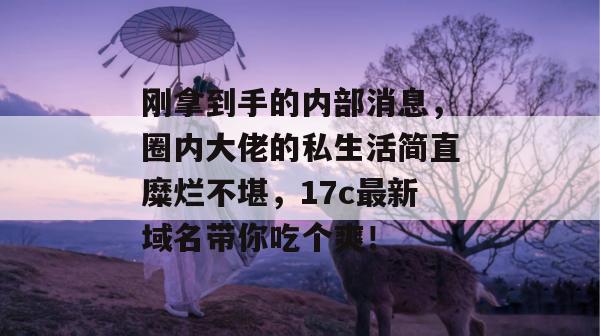 刚拿到手的内部消息,圈内大佬的私生活简直糜烂不堪,17c最新域名带你吃个爽!